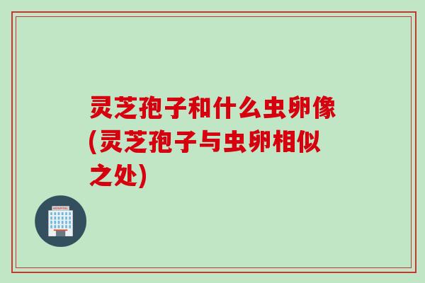 灵芝孢子和什么虫卵像(灵芝孢子与虫卵相似之处)