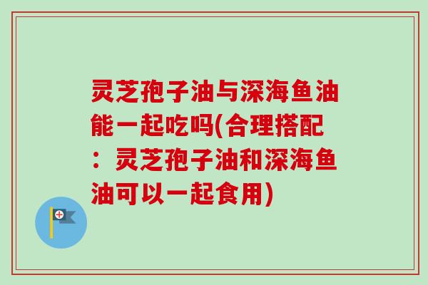 灵芝孢子油与深海鱼油能一起吃吗(合理搭配：灵芝孢子油和深海鱼油可以一起食用)