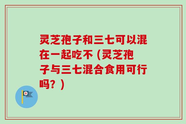 灵芝孢子和三七可以混在一起吃不 (灵芝孢子与三七混合食用可行吗？)