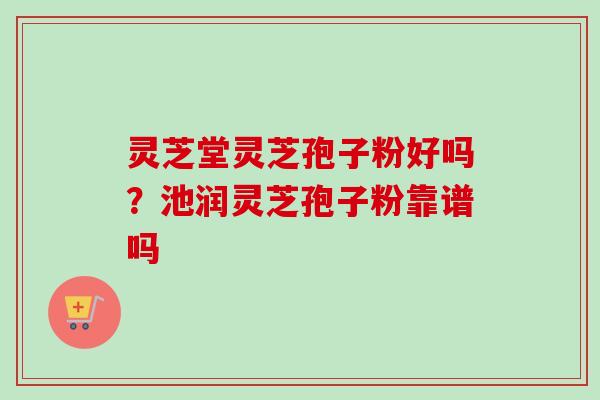 灵芝堂灵芝孢子粉好吗?池润灵芝孢子粉靠谱吗 灵芝堂灵芝孢子粉好吗?池润灵芝孢子粉靠谱吗