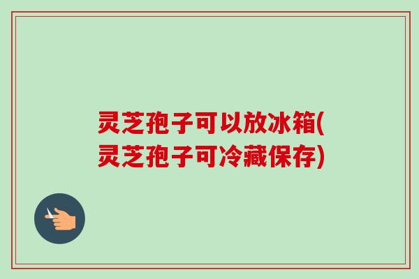 灵芝孢子可以放冰箱(灵芝孢子可冷藏保存)