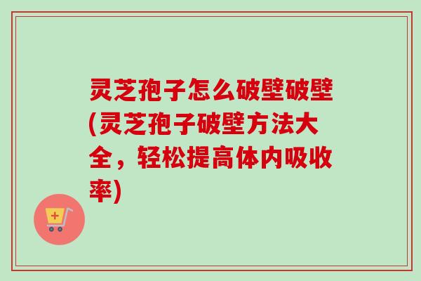 灵芝孢子怎么破壁破壁(灵芝孢子破壁方法大全，轻松提高体内吸收率)