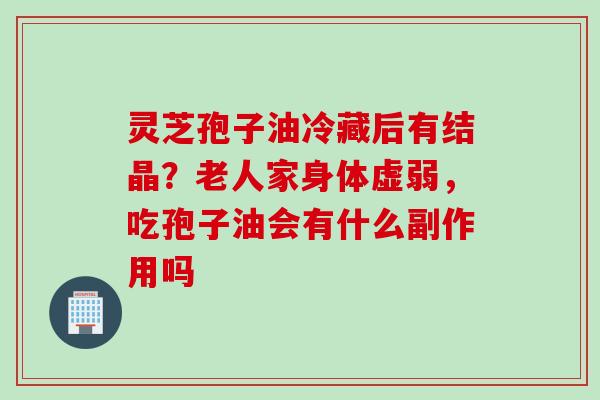 灵芝孢子油冷藏后有结晶？老人家身体虚弱，吃孢子油会有什么副作用吗
