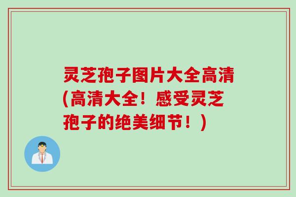 灵芝孢子图片大全高清(高清大全！感受灵芝孢子的绝美细节！)