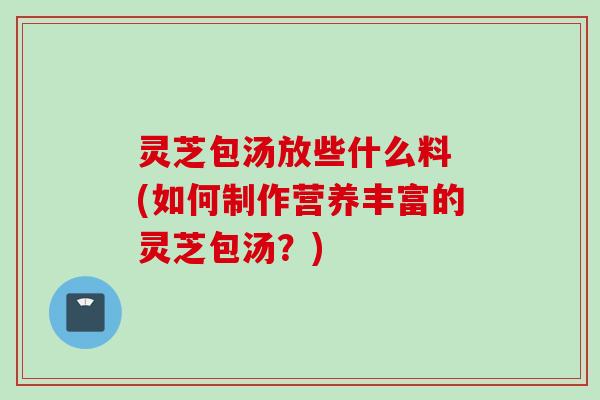 灵芝包汤放些什么料 (如何制作营养丰富的灵芝包汤?) 灵芝包汤放些什么料 (如何制作营养丰富的灵芝包汤?)