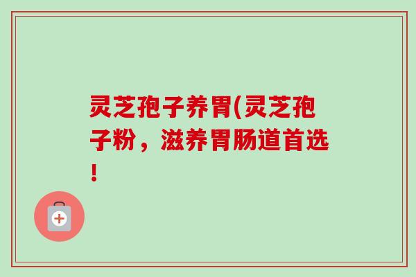 灵芝孢子养胃(灵芝孢子粉，滋养胃肠道首选！