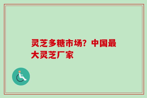 灵芝多糖市场？中国最大灵芝厂家