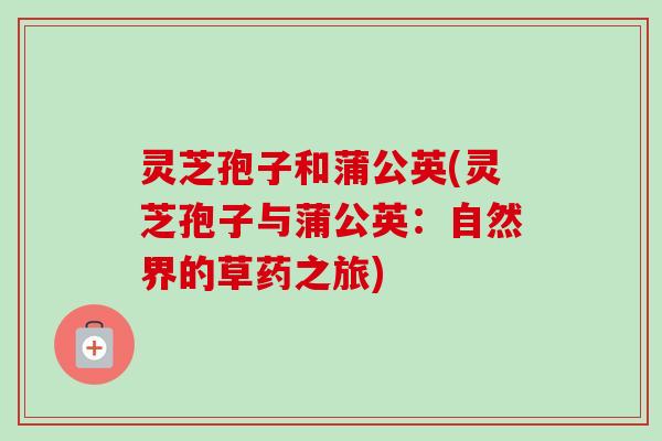 灵芝孢子和蒲公英(灵芝孢子与蒲公英：自然界的草药之旅)