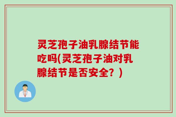 灵芝孢子油乳腺结节能吃吗(灵芝孢子油对乳腺结节是否安全？)