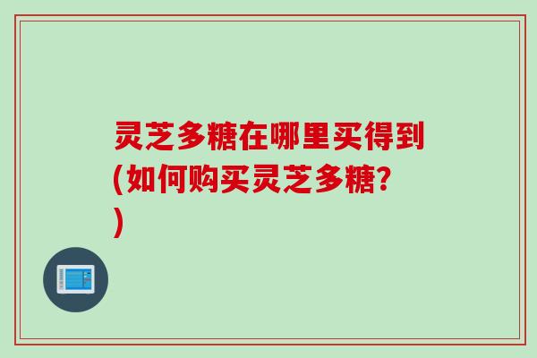 灵芝多糖在哪里买得到(如何购买灵芝多糖?) 灵芝多糖在哪里买得到(如何购买灵芝多糖?)