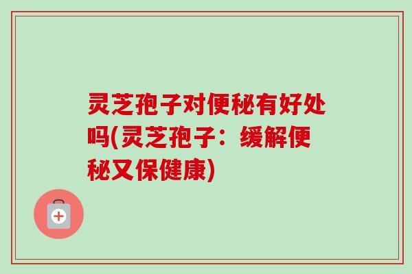 灵芝孢子对有好处吗(灵芝孢子:缓解又保健康) 灵芝孢子对有好处吗(灵芝孢子:缓解又保健康)