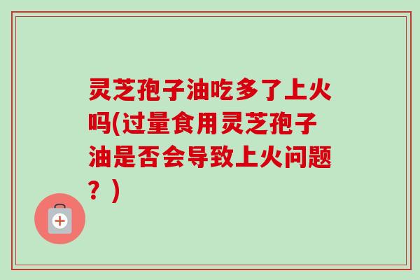 灵芝孢子油吃多了上火吗(过量食用灵芝孢子油是否会导致上火问题？)