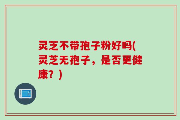 灵芝不带孢子粉好吗(灵芝无孢子，是否更健康？)