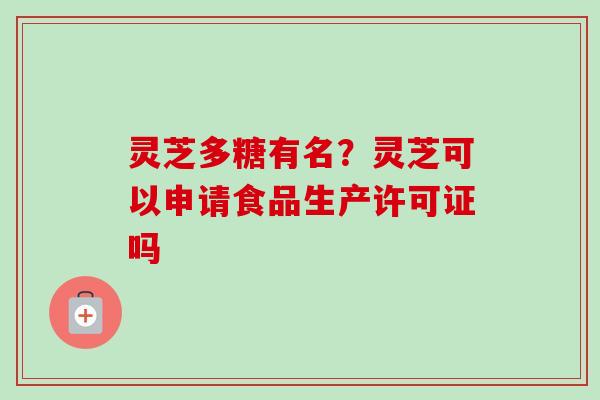 灵芝多糖有名？灵芝可以申请食品生产许可证吗