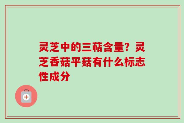 灵芝中的三萜含量？灵芝香菇平菇有什么标志性成分