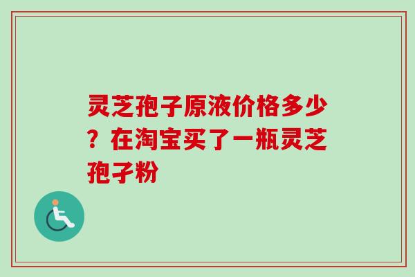 灵芝孢子原液价格多少?在淘宝买了一瓶灵芝孢孑粉 灵芝孢子原液价格多少?在淘宝买了一瓶灵芝孢孑粉