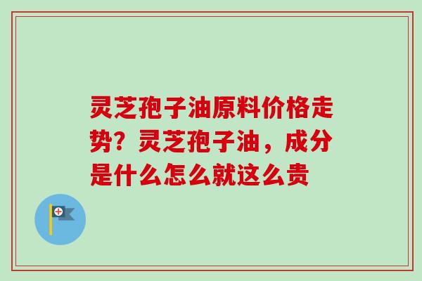 灵芝孢子油原料价格走势？灵芝孢子油，成分是什么怎么就这么贵