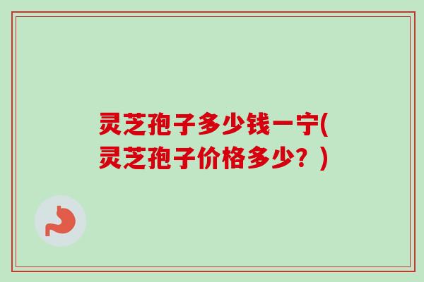 灵芝孢子多少钱一宁(灵芝孢子价格多少？)