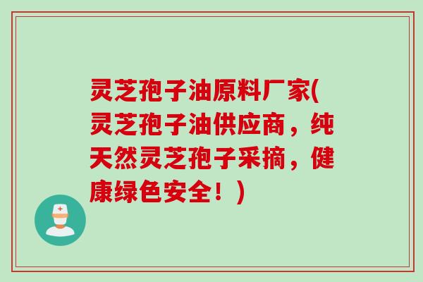 灵芝孢子油原料厂家(灵芝孢子油供应商，纯天然灵芝孢子采摘，健康绿色安全！)