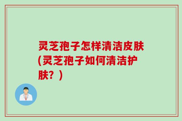 灵芝孢子怎样清洁(灵芝孢子如何清洁护肤?) 灵芝孢子怎样清洁(灵芝孢子如何清洁护肤?)