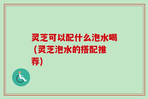 灵芝可以配什么泡水喝 (灵芝泡水的搭配推荐)