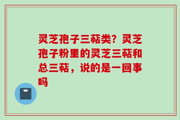 灵芝孢子三萜类?灵芝孢子粉里的灵芝三萜和总三萜,说的是一回事吗 灵芝孢子三萜类?灵芝孢子粉里的灵芝三萜和总三萜,说的是一回事吗