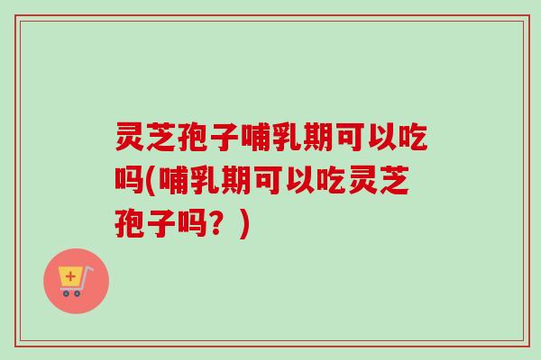 灵芝孢子哺乳期可以吃吗(哺乳期可以吃灵芝孢子吗？)