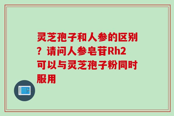 灵芝孢子和人参的区别？请问人参皂苷Rh2可以与灵芝孢子粉同时服用