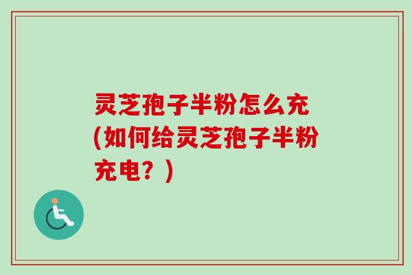 灵芝孢子半粉怎么充 (如何给灵芝孢子半粉充电?) 灵芝孢子半粉怎么充 (如何给灵芝孢子半粉充电?)