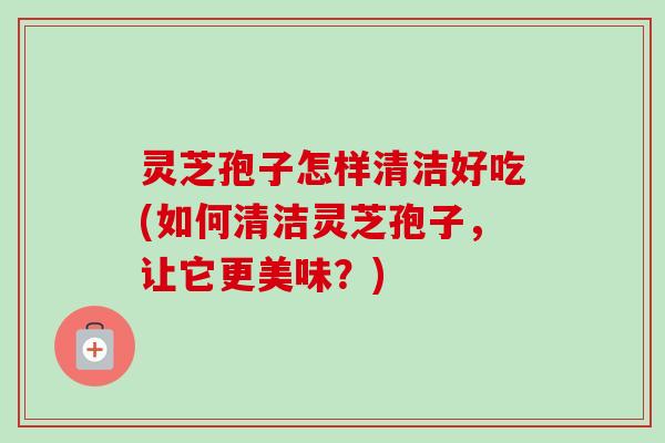 灵芝孢子怎样清洁好吃(如何清洁灵芝孢子，让它更美味？)