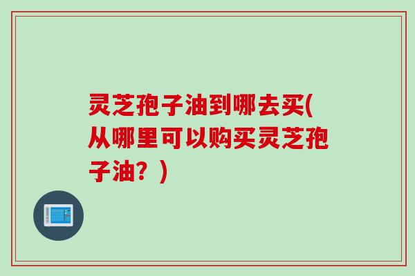 灵芝孢子油到哪去买(从哪里可以购买灵芝孢子油？)