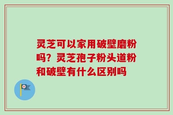 灵芝可以家用破壁磨粉吗？灵芝孢子粉头道粉和破壁有什么区别吗