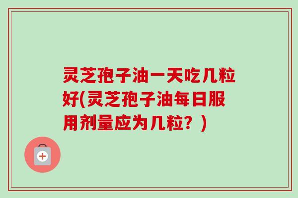 灵芝孢子油一天吃几粒好(灵芝孢子油每日服用剂量应为几粒？)