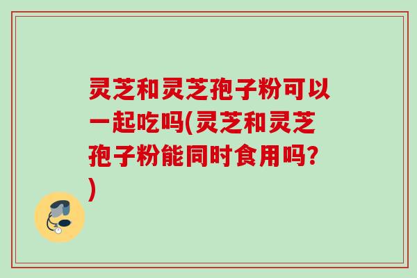 灵芝和灵芝孢子粉可以一起吃吗(灵芝和灵芝孢子粉能同时食用吗？)