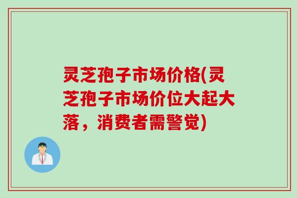 灵芝孢子市场价格(灵芝孢子市场价位大起大落，消费者需警觉)