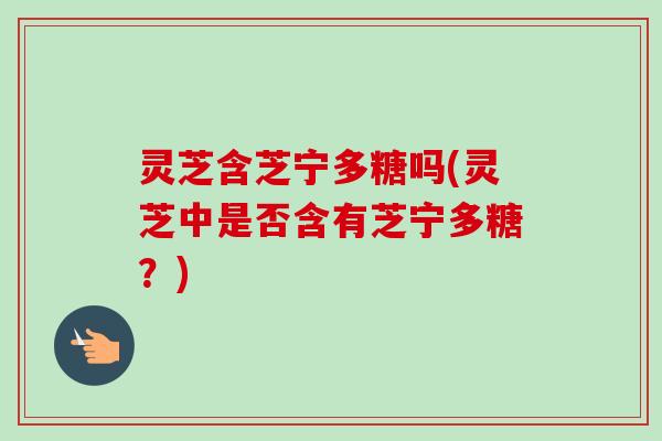 灵芝含芝宁多糖吗(灵芝中是否含有芝宁多糖？)