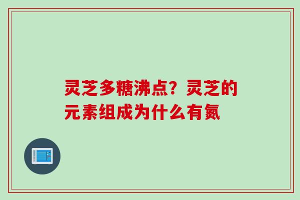 灵芝多糖沸点？灵芝的元素组成为什么有氮