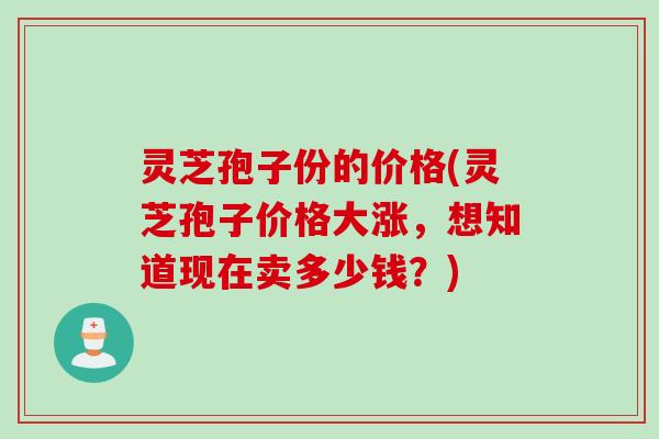 灵芝孢子份的价格(灵芝孢子价格大涨，想知道现在卖多少钱？)
