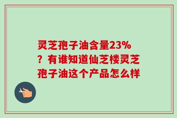 灵芝孢子油含量23%?有谁知道仙芝楼灵芝孢子油这个产品怎么样 灵芝孢子油含量23%?有谁知道仙芝楼灵芝孢子油这个产品怎么样