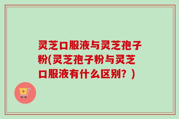 灵芝口服液与灵芝孢子粉(灵芝孢子粉与灵芝口服液有什么区别？)