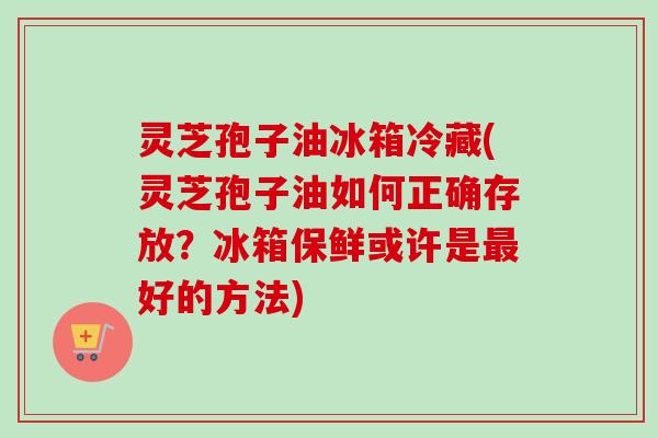 灵芝孢子油冰箱冷藏(灵芝孢子油如何正确存放？冰箱保鲜或许是最好的方法)