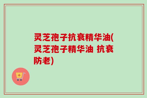 灵芝孢子抗衰精华油(灵芝孢子精华油 抗衰防老)