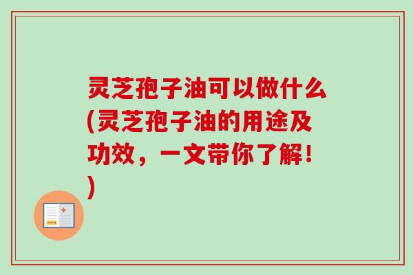 灵芝孢子油可以做什么(灵芝孢子油的用途及功效，一文带你了解！)