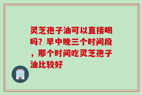 灵芝孢子油可以直接喝吗？早中晚三个时间段，那个时间吃灵芝孢子油比较好
