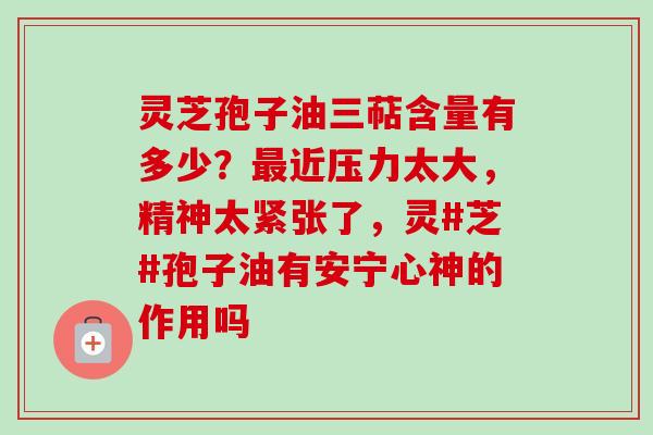 灵芝孢子油三萜含量有多少?近压力太大,精神太紧张了,灵#芝#孢子油有安宁心神的作用吗 灵芝孢子油三萜含量有多少?近压力太大,精神太紧张了,灵#芝#孢子油有安宁心神的作用吗