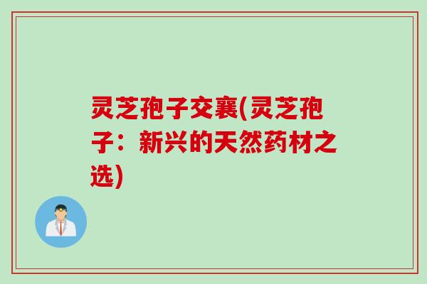 灵芝孢子交襄(灵芝孢子：新兴的天然药材之选)