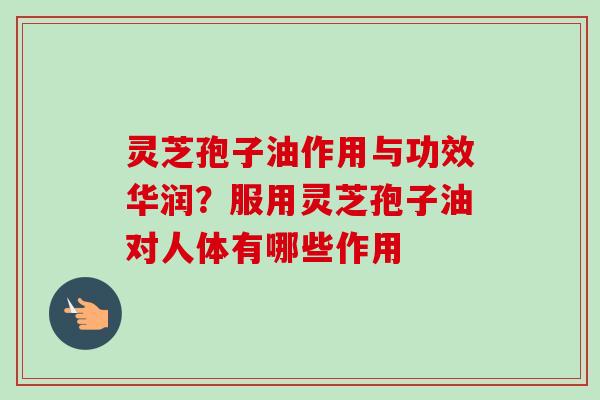 灵芝孢子油作用与功效华润？服用灵芝孢子油对人体有哪些作用