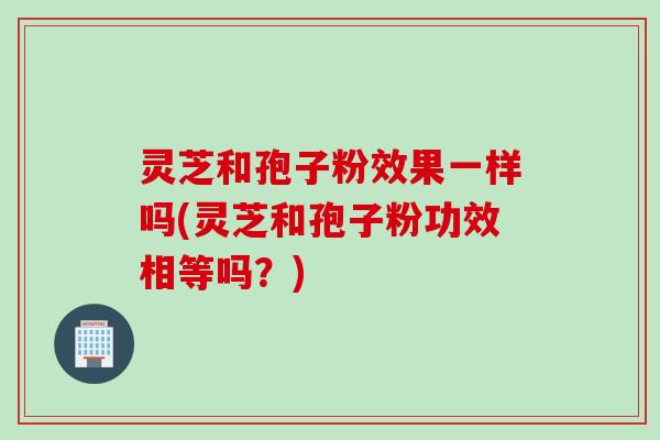 灵芝和孢子粉效果一样吗(灵芝和孢子粉功效相等吗？)