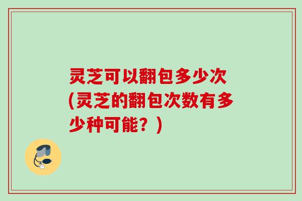 灵芝可以翻包多少次 (灵芝的翻包次数有多少种可能？)