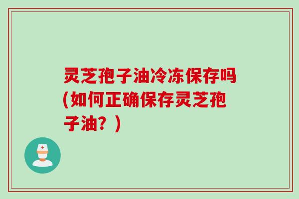 灵芝孢子油冷冻保存吗(如何正确保存灵芝孢子油?) 灵芝孢子油冷冻保存吗(如何正确保存灵芝孢子油?)